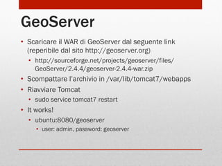 GeoServer
•  Scaricare il WAR di GeoServer dal seguente link
(reperibile dal sito http://geoserver.org)
•  http://sourceforge.net/projects/geoserver/files/
GeoServer/2.4.4/geoserver-2.4.4-war.zip

•  Scompattare l’archivio in /var/lib/tomcat7/webapps
•  Riavviare Tomcat
•  sudo service tomcat7 restart

•  It works!
•  ubuntu:8080/geoserver
•  user: admin, password: geoserver

 