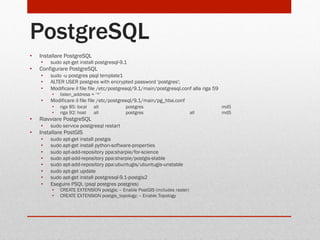 PostgreSQL
• 

Installare PostgreSQL
• 

• 

sudo apt-get install postgresql-9.1

Configurare PostgreSQL
• 
• 
• 

sudo -u postgres psql template1
ALTER USER postgres with encrypted password 'postgres';
Modificare il file file /etc/postgresql/9.1/main/postgresql.conf alla riga 59
• 

• 

Modificare il file file /etc/postgresql/9.1/main/pg_hba.conf
• 
• 

• 

riga 85: local
riga 92: host

all
all

postgres
postgres

Riavviare PostgreSQL
• 

• 

listen_address = ‘*’

sudo service postgresql restart

Installare PostGIS
• 
• 
• 
• 
• 
• 
• 
• 

sudo apt-get install postgis
sudo apt-get install python-software-properties
sudo apt-add-repository ppa:sharpie/for-science
sudo apt-add-repository ppa:sharpie/postgis-stable
sudo apt-add-repository ppa:ubuntugis/ubuntugis-unstable
sudo apt-get update
sudo apt-get install postgresql-9.1-postgis2
Eseguire PSQL (psql postgres postgres)
• 
• 

CREATE EXTENSION postgis; -- Enable PostGIS (includes raster)
CREATE EXTENSION postgis_topology; -- Enable Topology

all

md5
md5

 