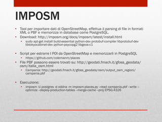 IMPOSM
•  Tool per importare dati di OpenStreetMap, effettua il parsing di file in formati
XML o PBF e memorizza in database come PostgreSQL.
•  Download: http://imposm.org/docs/imposm/latest/install.html
•  sudo apt-get install build-essential python-dev protobuf-compiler libprotobuf-dev
libtokyocabinet-dev python-psycopg2 libgeos-c1

•  Script per estrarre I POI da OpenStreetMap e memorizzarli in PostgreSQL
•  https://github.com/colemanm/places

•  File PBF possono essere trovati su: http://geodati.fmach.it/gfoss_geodata/
osm/italia_osm.html
•  Campania: http://geodati.fmach.it/gfoss_geodata/osm/output_osm_regioni/
campania.pbf

•  Esecuzione:
•  imposm -U postgres -d oddna -m imposm-places.py --read campania.pbf --write -optimize --deploy-production-tables --merge-cache --proj EPSG:4326

 