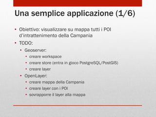 Una semplice applicazione (1/6)
•  Obiettivo: visualizzare su mappa tutti i POI
d’intrattenimento della Campania
•  TODO:
•  Geoserver:
•  creare workspace
•  creare store (entra in gioco PostgreSQL/PostGIS)
•  creare layer

•  OpenLayer:
•  creare mappa della Campania
•  creare layer con i POI
•  sovrapporre il layer alla mappa

 