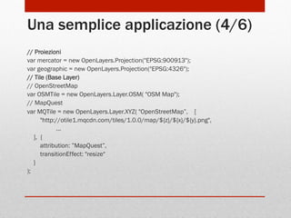 Una semplice applicazione (4/6)
// Proiezioni
var mercator = new OpenLayers.Projection("EPSG:900913");
var geographic = new OpenLayers.Projection("EPSG:4326");
// Tile (Base Layer)
// OpenStreetMap
var OSMTile = new OpenLayers.Layer.OSM( "OSM Map");
// MapQuest
var MQTile = new OpenLayers.Layer.XYZ( "OpenStreetMap”, [
"http://otile1.mqcdn.com/tiles/1.0.0/map/${z}/${x}/${y}.png",
…
], {
attribution: ”MapQuest”,
transitionEffect: "resize"
}
);

 