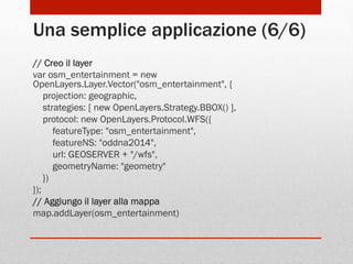 Una semplice applicazione (6/6)
// Creo il layer
var osm_entertainment = new
OpenLayers.Layer.Vector("osm_entertainment", {
projection: geographic,
strategies: [ new OpenLayers.Strategy.BBOX() ],
protocol: new OpenLayers.Protocol.WFS({
featureType: "osm_entertainment",
featureNS: "oddna2014",
url: GEOSERVER + "/wfs",
geometryName: "geometry"
})
});
// Aggiungo il layer alla mappa
map.addLayer(osm_entertainment)

 