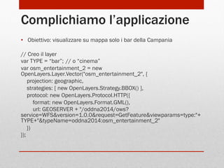 Complichiamo l’applicazione
•  Obiettivo: visualizzare su mappa solo i bar della Campania
// Creo il layer
var TYPE = “bar”; // o “cinema”
var osm_entertainment_2 = new
OpenLayers.Layer.Vector("osm_entertainment_2", {
projection: geographic,
strategies: [ new OpenLayers.Strategy.BBOX() ],
protocol: new OpenLayers.Protocol.HTTP({
format: new OpenLayers.Format.GML(),
url: GEOSERVER + "/oddna2014/ows?
service=WFS&version=1.0.0&request=GetFeature&viewparams=type:"+
TYPE+"&typeName=oddna2014:osm_entertainment_2"
})
});

 