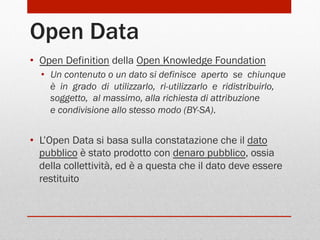 Open Data
•  Open Definition della Open Knowledge Foundation
•  Un contenuto o un dato si definisce  aperto  se  chiunque 
è  in  grado  di  utilizzarlo,  ri­utilizzarlo  e  ridistribuirlo, 
soggetto,  al massimo, alla richiesta di attribuzione 
e condivisione allo stesso modo (BY-SA).

•  L’Open Data si basa sulla constatazione che il dato
pubblico è stato prodotto con denaro pubblico, ossia
della collettività, ed è a questa che il dato deve essere
restituito

 