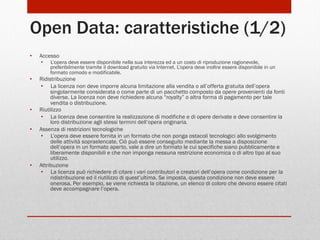 Open Data: caratteristiche (1/2)
• 

Accesso
• 

• 

• 
• 

• 

L’opera deve essere disponibile nella sua interezza ed a un costo di riproduzione ragionevole,
preferibilmente tramite il download gratuito via Internet. L’opera deve inoltre essere disponibile in un
formato comodo e modificabile.

Ridistribuzione
•  La licenza non deve imporre alcuna limitazione alla vendita o all’offerta gratuita dell’opera
singolarmente considerata o come parte di un pacchetto composto da opere provenienti da fonti
diverse. La licenza non deve richiedere alcuna “royalty” o altra forma di pagamento per tale
vendita o distribuzione.
Riutilizzo
•  La licenza deve consentire la realizzazione di modifiche e di opere derivate e deve consentire la
loro distribuzione agli stessi termini dell’opera originaria.
Assenza di restrizioni tecnologiche
•  L’opera deve essere fornita in un formato che non ponga ostacoli tecnologici allo svolgimento
delle attività sopraelencate. Ciò può essere conseguito mediante la messa a disposizione
dell’opera in un formato aperto, vale a dire un formato le cui specifiche siano pubblicamente e
liberamente disponibili e che non imponga nessuna restrizione economica o di altro tipo al suo
utilizzo.
Attribuzione
•  La licenza può richiedere di citare i vari contributori e creatori dell’opera come condizione per la
ridistribuzione ed il riutilizzo di quest’ultima. Se imposta, questa condizione non deve essere
onerosa. Per esempio, se viene richiesta la citazione, un elenco di coloro che devono essere citati
deve accompagnare l’opera.

 