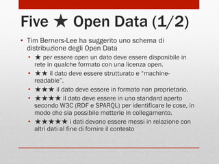 Five ★ Open Data (1/2)
•  Tim Berners-Lee ha suggerito uno schema di
distribuzione degli Open Data
•  ★ per essere open un dato deve essere disponibile in
rete in qualche formato con una licenza open.
•  ★★ il dato deve essere strutturato e “machinereadable”.
•  ★★★ il dato deve essere in formato non proprietario.
•  ★★★★ il dato deve essere in uno standard aperto
secondo W3C (RDF e SPARQL) per identificare le cose, in
modo che sia possibile metterle in collegamento.
•  ★★★★★ i dati devono essere messi in relazione con
altri dati al fine di fornire il contesto

 