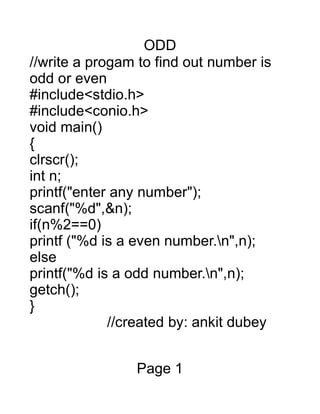 ODD
//write a progam to find out number is
odd or even
#include<stdio.h>
#include<conio.h>
void main()
{
clrscr();
int n;
printf("enter any number");
scanf("%d",&n);
if(n%2==0)
printf ("%d is a even number.n",n);
else
printf("%d is a odd number.n",n);
getch();
}
//created by: ankit dubey
Page 1
 