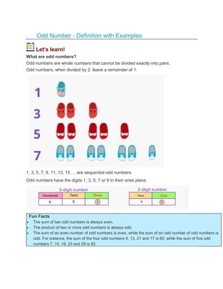Odd Number - Definition with Examples
Let's learn!
What are odd numbers?
Odd numbers are whole numbers that cannot be divided exactly into pairs.
Odd numbers, when divided by 2, leave a remainder of 1.
1, 3, 5, 7, 9, 11, 13, 15 … are sequential odd numbers.
Odd numbers have the digits 1, 3, 5, 7 or 9 in their ones place.
Fun Facts
 The sum of two odd numbers is always even.
 The product of two or more odd numbers is always odd.
 The sum of an even number of odd numbers is even, while the sum of an odd number of odd numbers is
odd. For instance, the sum of the four odd numbers 9, 13, 21 and 17 is 60, while the sum of five odd
numbers 7, 15, 19, 23 and 29 is 93.
 