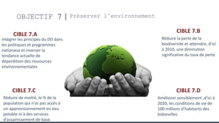 OBJECTIF 7 Préserver l’environnement
CIBLE 7.A
Intégrer les principes du DD dans
les politiques et programmes
nationaux et inverser la
tendance actuelle de
déperdition des ressources
environnementales
CIBLE 7.B
Réduire la perte de la
biodiversité et atteindre, d’ici
à 2010, une diminution
significative du taux de perte
CIBLE 7.C
Réduire de moitié, le % de la
population qui n’as pas accès à
un approvisionnement en eau
potable ni à des services
d’assainissement de base.
CIBLE 7.D
Améliorer sensiblement ,d’ici à
2020, les conditions de vie de
100 millions d’habitants des
bidonvilles
 