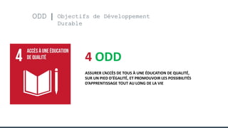ODD Objectifs de Développement
Durable
4 ODD
ASSURER L’ACCÈS DE TOUS À UNE ÉDUCATION DE QUALITÉ,
SUR UN PIED D’ÉGALITÉ, ET PROMOUVOIR LES POSSIBILITÉS
D’APPRENTISSAGE TOUT AU LONG DE LA VIE
 