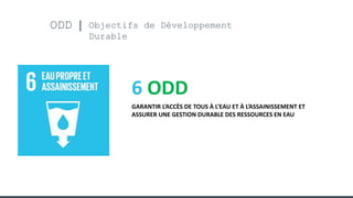ODD Objectifs de Développement
Durable
6 ODD
GARANTIR L’ACCÈS DE TOUS À L’EAU ET À L’ASSAINISSEMENT ET
ASSURER UNE GESTION DURABLE DES RESSOURCES EN EAU
 