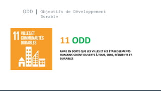 ODD Objectifs de Développement
Durable
11 ODD
FAIRE EN SORTE QUE LES VILLES ET LES ÉTABLISSEMENTS
HUMAINS SOIENT OUVERTS À TOUS, SURS, RÉSILIENTS ET
DURABLES
 