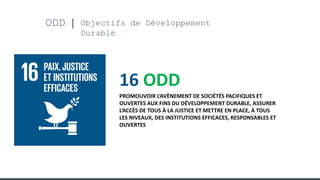 ODD Objectifs de Développement
Durable
16 ODD
PROMOUVOIR L’AVÈNEMENT DE SOCIÉTÉS PACIFIQUES ET
OUVERTES AUX FINS DU DÉVELOPPEMENT DURABLE, ASSURER
L’ACCÈS DE TOUS À LA JUSTICE ET METTRE EN PLACE, À TOUS
LES NIVEAUX, DES INSTITUTIONS EFFICACES, RESPONSABLES ET
OUVERTES
 
