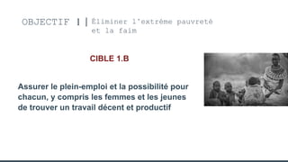 OBJECTIF 1 Éliminer l’extréme pauvreté
et la faim
CIBLE 1.B
Assurer le plein-emploi et la possibilité pour
chacun, y compris les femmes et les jeunes
de trouver un travail décent et productif
 