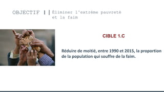 OBJECTIF 1 Éliminer l’extréme pauvreté
et la faim
CIBLE 1.C
Réduire de moitié, entre 1990 et 2015, la proportion
de la population qui souffre de la faim.
 