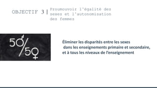 OBJECTIF 3
Proumouvoir l’égalité des
sexes et l’autonomisation
des femmes
Éliminer les disparités entre les sexes
dans les enseignements primaire et secondaire,
et à tous les niveaux de l’enseignement
 