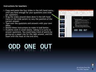 ODD ONE OUT
Instructions for teachers
• Copy and paste the four slides in the left hand menu,
until you have enough for your questions (one slide
per question).
• Drag the slides around (best done in the left hand
menu or the slide sorter) to vary the position of the
correct answer.
• Type over the questions and answers with your own
ideas.
• Delete these instructions to make it look better.
• Students work in small teams, taking it in turns to
answer questions. You could keep track of points by
giving out a paper clip for the right answer, and the
team with the most at the end wins.
An activity from the
TinyTEFLTeacher
 