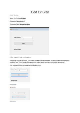 Odd Or Even
Form Design
Name the TextBox txtNum
the Button btnEnterand
the bottonlabel lblOddEvenMsg
Code the btnEnter_Click event
Enter code intothe btnEnter_Click eventusinganif/elsestatementtocheckif the numberentered
isevenor odd.Zerocan be consideredtobe even.Whole numbersonlyshouldbe entered
Your program shouldproduce the followingoutput
Even Number
Odd Number
 