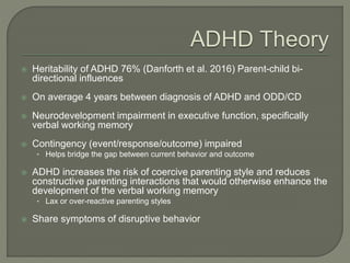  Heritability of ADHD 76% (Danforth et al. 2016) Parent-child bi-
directional influences
 On average 4 years between diagnosis of ADHD and ODD/CD
 Neurodevelopment impairment in executive function, specifically
verbal working memory
 Contingency (event/response/outcome) impaired
• Helps bridge the gap between current behavior and outcome
 ADHD increases the risk of coercive parenting style and reduces
constructive parenting interactions that would otherwise enhance the
development of the verbal working memory
• Lax or over-reactive parenting styles
 Share symptoms of disruptive behavior
 