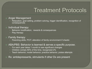  Anger Management
• Relaxation, goal setting, problem solving, trigger identification, recognition of
consequences
 Individual therapy
• Behavior modification, rewards & consequences
• Play therapy
 Family therapy
• Parenting skills, PCIT, alteration of family environment if chaotic
 ABA/PBS: Behavior is learned & serves a specific purpose.
• For each year takes 1 month to see significant changes
• Children comply 80% of the time, recognized 2%
• Teach behavior, model behavior, practice behavior, praise attempts
 Rx: antidepressants, stimulants if other Dx are present
 
