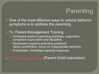  One of the most effective ways to reduce behavior
symptoms is to address the parenting
 Tx: Parent-Management Training
• Increased positive parenting practices: supportive,
consistent supervision and discipline.
• Decreased negative parenting practices:
harsh punishment, focus on inappropriate behavior
• Predictable, immediate parental response.
 PCIT Therapy Video (Parent-Child Interaction)
 
