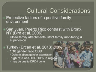  Protective factors of a positive family
environment
 San Juan, Puerto Rico contrast with Bronx,
NY (Bird et al. 2006)
• Close family attachments, strict family monitoring &
supervision
 Turkey (Ercan et al. 2013) 3.8%
• 1/10 gender ratio ODD
 Debate about gender expression
• high rate of ADHD 13% in region
 may be due to DRD4 gene
 