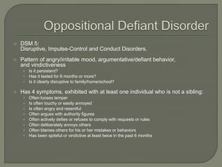  DSM 5:
Disruptive, Impulse-Control and Conduct Disorders.
 Pattern of angry/irritable mood, argumentative/defiant behavior,
and vindictiveness
• Is it persistent?
• Has it lasted for 6 months or more?
• Is it clearly disruptive to family/home/school?
 Has 4 symptoms, exhibited with at least one individual who is not a sibling:
• Often looses temper
• Is often touchy or easily annoyed
• Is often angry and resentful
• Often argues with authority figures
• Often actively defies or refuses to comply with requests or rules
• Often deliberately annoys others
• Often blames others for his or her mistakes or behaviors
• Has been spiteful or vindictive at least twice in the past 6 months
 