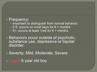  Frequency:
• Important to distinguish from normal behavior.
• 2-5: occurs on most days for 6 + months
• 5+: occurs at least 1/wk for 6 + months
 Behaviors occur outside of psychotic,
substance use, depressive or bipolar
disorder.
 Severity: Mild, Moderate, Severe
 Video: 6 year old boy
 