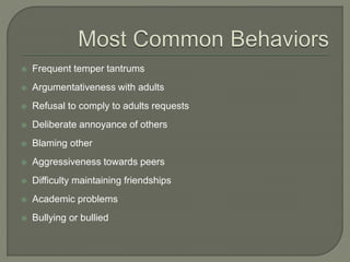  Frequent temper tantrums
 Argumentativeness with adults
 Refusal to comply to adults requests
 Deliberate annoyance of others
 Blaming other
 Aggressiveness towards peers
 Difficulty maintaining friendships
 Academic problems
 Bullying or bullied
 