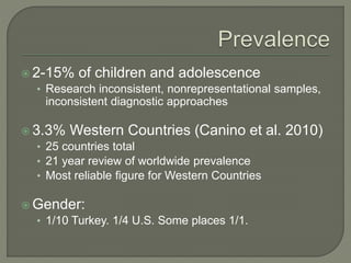  2-15% of children and adolescence
• Research inconsistent, nonrepresentational samples,
inconsistent diagnostic approaches
 3.3% Western Countries (Canino et al. 2010)
• 25 countries total
• 21 year review of worldwide prevalence
• Most reliable figure for Western Countries
 Gender:
• 1/10 Turkey. 1/4 U.S. Some places 1/1.
 