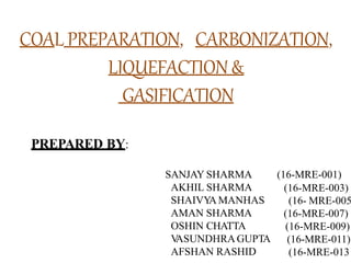 COAL PREPARATION, CARBONIZATION,
LIQUEFACTION&
GASIFICATION
PREPARED BY:
(16-MRE-001)
(16-MRE-003)
(16- MRE-005
(16-MRE-007)
(16-MRE-009)
(16-MRE-011)
SANJAY SHARMA
AKHIL SHARMA
SHAIVY
AMANHAS
AMAN SHARMA
OSHIN CHATTA
V
ASUNDHRAGUPTA
AFSHAN RASHID (16-MRE-013
 