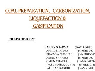 COAL PREPARATION, CARBONIZATION,
LIQUEFACTION &
GASIFICATION
PREPARED BY:
SANJAY SHARMA (16-MRE-001)
AKHIL SHARMA (16-MRE-003)
SHAIVYA MANHAS (16- MRE-005
AMAN SHARMA (16-MRE-007)
OSHIN CHATTA (16-MRE-009)
VASUNDHRA GUPTA (16-MRE-011)
AFSHAN RASHID (16-MRE-013)
 