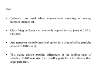 cont..
• Cyclones are used where conventional screening or sieving
becomes impractical.
• Classifying cyclones are commonly applied to size (cut) at 0.10 to
0.15 mm.
• And represent the only practical option for sizing ultrafine particles
(at a cut of 0.045 mm).
• This sizing device exploits differences in the settling rates of
particles of different size (i.e., smaller particles settle slower than
larger particles).
 