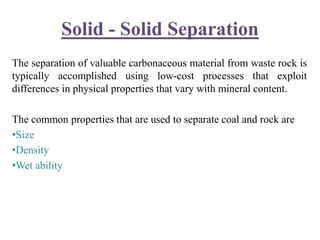 Solid - Solid Separation
The separation of valuable carbonaceous material from waste rock is
typically accomplished using low-cost processes that exploit
differences in physical properties that vary with mineral content.
The common properties that are used to separate coal and rock are
•Size
•Density
•Wet ability
 