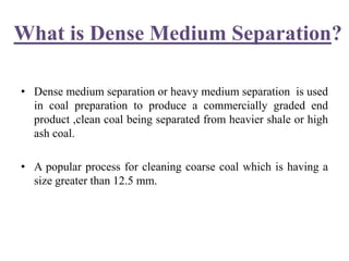 What is Dense Medium Separation?
• Dense medium separation or heavy medium separation is used
in coal preparation to produce a commercially graded end
product ,clean coal being separated from heavier shale or high
ash coal.
• A popular process for cleaning coarse coal which is having a
size greater than 12.5 mm.
 