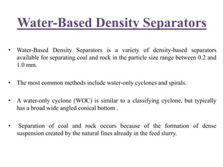 Water-Based Density Separators
• Water-Based Density Separators is a variety of density-based separators
available for separating coal and rock in the particle size range between 0.2 and
1.0 mm.
• The most common methods include water-only cyclones and spirals.
• A water-only cyclone (WOC) is similar to a classifying cyclone, but typically
has a broad wide angled conical bottom .
• Separation of coal and rock occurs because of the formation of dense
suspension created by the natural fines already in the feed slurry.
 