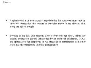 • A spiral consists of a corkscrew-shaped device that sorts coal from rock by
selective segregation that occurs as particles move in the flowing film
along the helical trough.
• Because of the low unit capacity (two to four tons per hour), spirals are
usually arranged in groups that are fed by an overhead distributor. WOCs
and spirals are often employed in two stages or in combination with other
water-based separators to improve performance.
Cont…
 