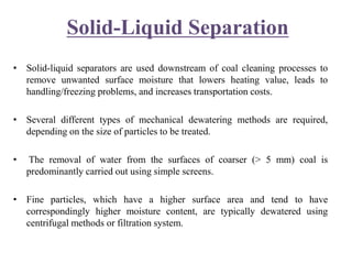 Solid-Liquid Separation
• Solid-liquid separators are used downstream of coal cleaning processes to
remove unwanted surface moisture that lowers heating value, leads to
handling/freezing problems, and increases transportation costs.
• Several different types of mechanical dewatering methods are required,
depending on the size of particles to be treated.
• The removal of water from the surfaces of coarser (> 5 mm) coal is
predominantly carried out using simple screens.
• Fine particles, which have a higher surface area and tend to have
correspondingly higher moisture content, are typically dewatered using
centrifugal methods or filtration system.
 