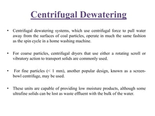 Centrifugal Dewatering
• Centrifugal dewatering systems, which use centrifugal force to pull water
away from the surfaces of coal particles, operate in much the same fashion
as the spin cycle in a home washing machine.
• For coarse particles, centrifugal dryers that use either a rotating scroll or
vibratory action to transport solids are commonly used.
• For fine particles (< 1 mm), another popular design, known as a screen-
bowl centrifuge, may be used.
• These units are capable of providing low moisture products, although some
ultrafine solids can be lost as waste effluent with the bulk of the water.
 