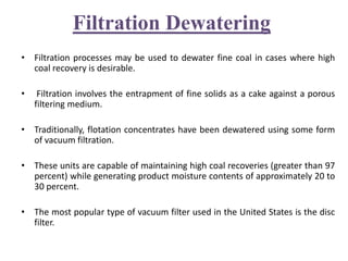 Filtration Dewatering
• Filtration processes may be used to dewater fine coal in cases where high
coal recovery is desirable.
• Filtration involves the entrapment of fine solids as a cake against a porous
filtering medium.
• Traditionally, flotation concentrates have been dewatered using some form
of vacuum filtration.
• These units are capable of maintaining high coal recoveries (greater than 97
percent) while generating product moisture contents of approximately 20 to
30 percent.
• The most popular type of vacuum filter used in the United States is the disc
filter.
 