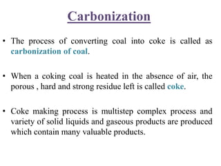 Carbonization
• The process of converting coal into coke is called as
carbonization of coal.
• When a coking coal is heated in the absence of air, the
porous , hard and strong residue left is called coke.
• Coke making process is multistep complex process and
variety of solid liquids and gaseous products are produced
which contain many valuable products.
 