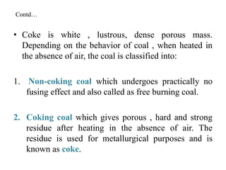 Contd…
• Coke is white , lustrous, dense porous mass.
Depending on the behavior of coal , when heated in
the absence of air, the coal is classified into:
1. Non-coking coal which undergoes practically no
fusing effect and also called as free burning coal.
2. Coking coal which gives porous , hard and strong
residue after heating in the absence of air. The
residue is used for metallurgical purposes and is
known as coke.
 
