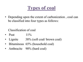 Types of coal
• Depending upon the extent of carbonization , coal can
be classified into four types as follows:
Classification of coal
• Peat 11%
• Lignite 38% (soft coal/ brown coal)
• Bituminous 65% (household coal)
• Anthracite 90% (hard coal)
 