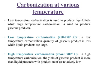 Carbonization at various
temperature
• Low temperature carbonization is used to produce liquid fuels
while high temperature carbonization is used to produce
gaseous products.
• Low temperature carbonization (450-7500 C): In low
temperature carbonization quantity of gaseous product is less
while liquid products are large.
• High temperature carbonization (above 9000 C): In high
temperature carbonization, the yield of gaseous product is more
than liquid products with production of tar relatively low.
 