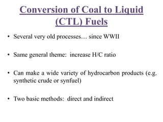 Conversion of Coal to Liquid
(CTL) Fuels
• Several very old processes… since WWII
• Same general theme: increase H/C ratio
• Can make a wide variety of hydrocarbon products (e.g.
synthetic crude or synfuel)
• Two basic methods: direct and indirect
 