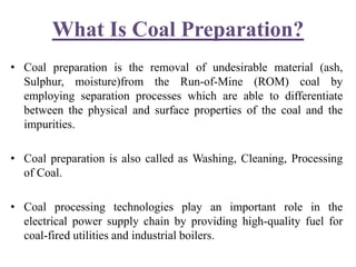 What Is Coal Preparation?
• Coal preparation is the removal of undesirable material (ash,
Sulphur, moisture)from the Run-of-Mine (ROM) coal by
employing separation processes which are able to differentiate
between the physical and surface properties of the coal and the
impurities.
• Coal preparation is also called as Washing, Cleaning, Processing
of Coal.
• Coal processing technologies play an important role in the
electrical power supply chain by providing high-quality fuel for
coal-fired utilities and industrial boilers.
 