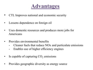 Advantages
• CTL Improves national and economic security
• Lessens dependence on foreign oil
• Uses domestic resources and produces more jobs for
Americans
• Provides environmental benefits
- Cleaner fuels that reduce NOx and particulate emissions
- Enables use of higher efficiency engines
• Is capable of capturing CO2 emissions
• Provides geographic diversity as energy source
 