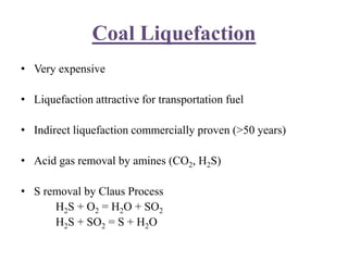 Coal Liquefaction
• Very expensive
• Liquefaction attractive for transportation fuel
• Indirect liquefaction commercially proven (>50 years)
• Acid gas removal by amines (CO2, H2S)
• S removal by Claus Process
H2S + O2 = H2O + SO2
H2S + SO2 = S + H2O
 