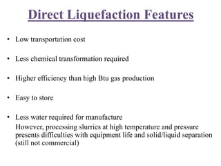 Direct Liquefaction Features
• Low transportation cost
• Less chemical transformation required
• Higher efficiency than high Btu gas production
• Easy to store
• Less water required for manufacture
However, processing slurries at high temperature and pressure
presents difficulties with equipment life and solid/liquid separation
(still not commercial)
 