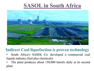 SASOL in South Africa
• South Africa’s SASOL Co. developed a commercial coal
liquids industry (fuel plus chemicals)
• The plant produces about 150,000 barrels daily at its second
plant
Indirect Coal liquefaction is proven technology
 